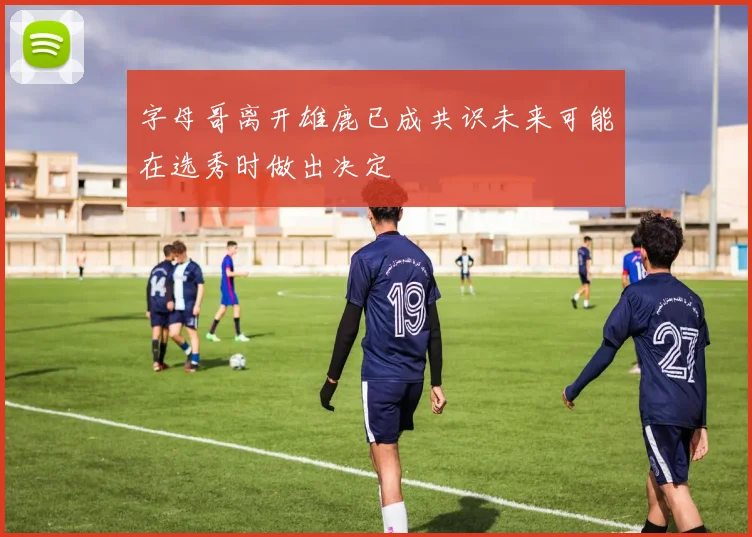 字母哥离开雄鹿已成共识未来可能在选秀时做出决定