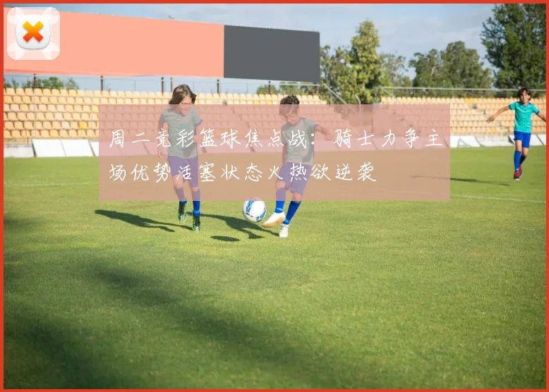 周二竞彩篮球焦点战：骑士力争主场优势活塞状态火热欲逆袭
