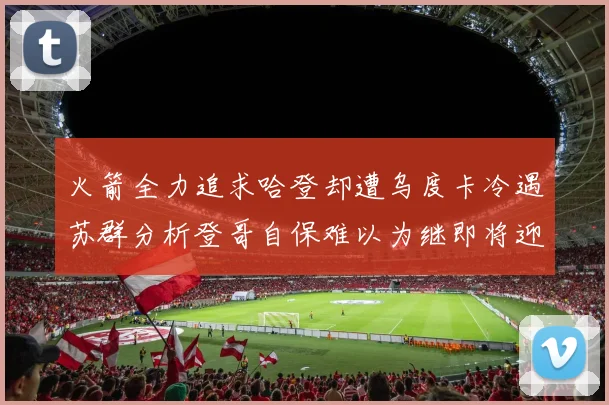 火箭全力追求哈登却遭乌度卡冷遇苏群分析登哥自保难以为继即将迎来抢七大战