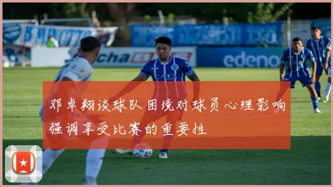 邓卓翔谈球队困境对球员心理影响强调享受比赛的重要性