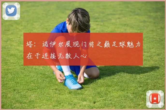 塔：诺伊尔展现门将之巅足球魅力在于连接无数人心