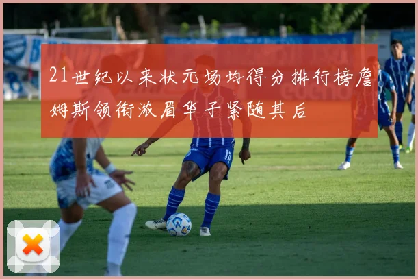 21世纪以来状元场均得分排行榜詹姆斯领衔浓眉华子紧随其后