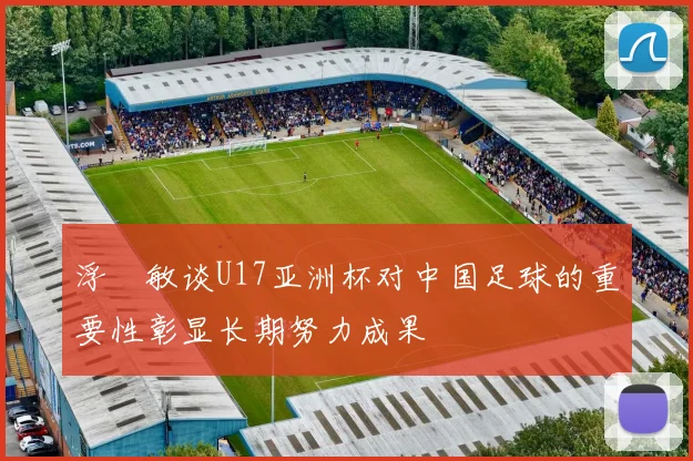 浮嶋敏谈U17亚洲杯对中国足球的重要性彰显长期努力成果