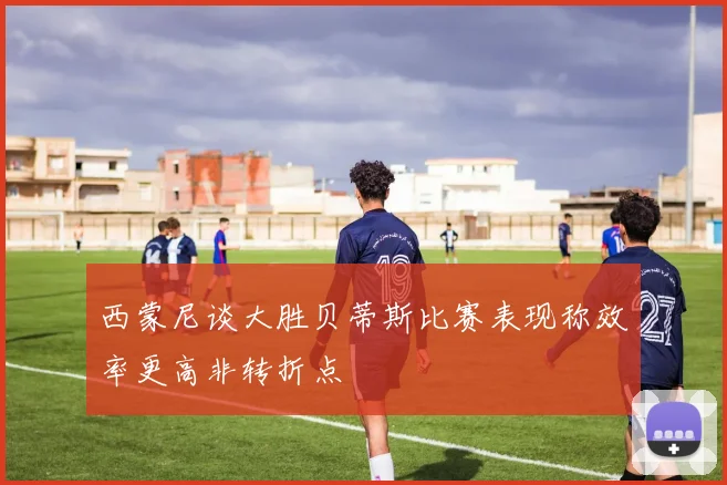 西蒙尼谈大胜贝蒂斯比赛表现称效率更高非转折点