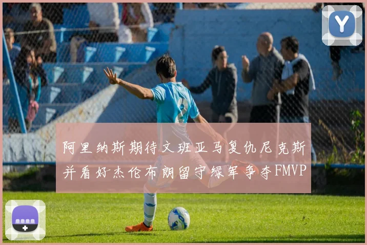 阿里纳斯期待文班亚马复仇尼克斯并看好杰伦布朗留守绿军争夺FMVP