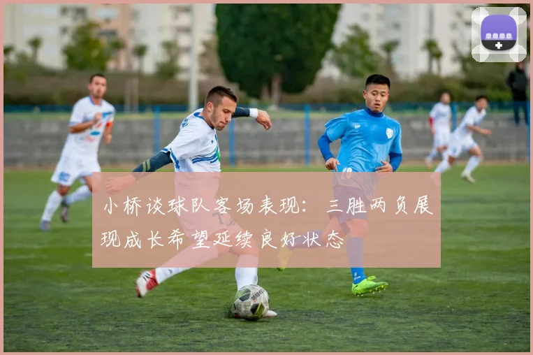 小桥谈球队客场表现：三胜两负展现成长希望延续良好状态